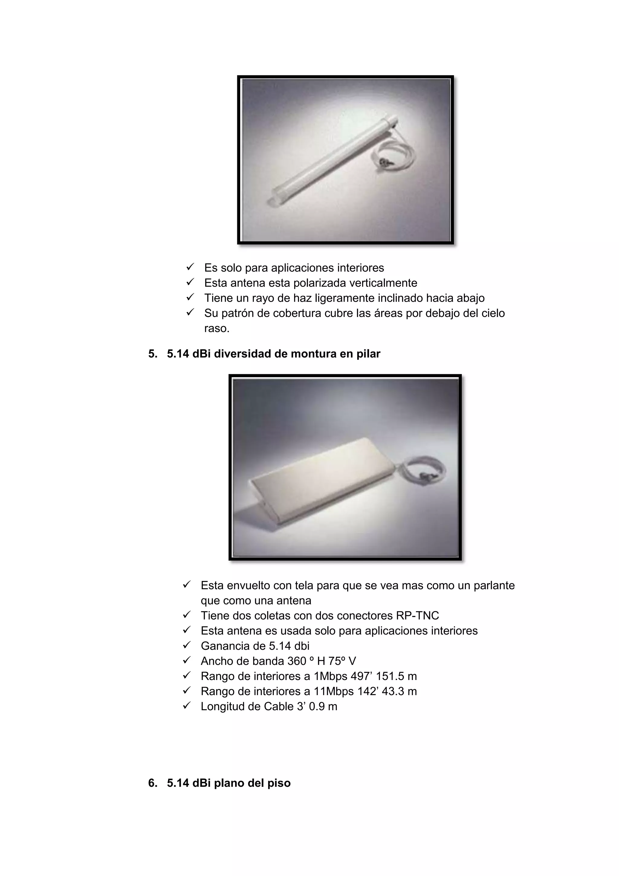    Es solo para aplicaciones interiores
         Esta antena esta polarizada verticalmente
         Tiene un rayo de haz ligeramente inclinado hacia abajo
         Su patrón de cobertura cubre las áreas por debajo del cielo
          raso.

5. 5.14 dBi diversidad de montura en pilar




       Esta envuelto con tela para que se vea mas como un parlante
        que como una antena
       Tiene dos coletas con dos conectores RP-TNC
       Esta antena es usada solo para aplicaciones interiores
       Ganancia de 5.14 dbi
       Ancho de banda 360 º H 75º V
       Rango de interiores a 1Mbps 497’ 151.5 m
       Rango de interiores a 11Mbps 142’ 43.3 m
       Longitud de Cable 3’ 0.9 m




6. 5.14 dBi plano del piso
 