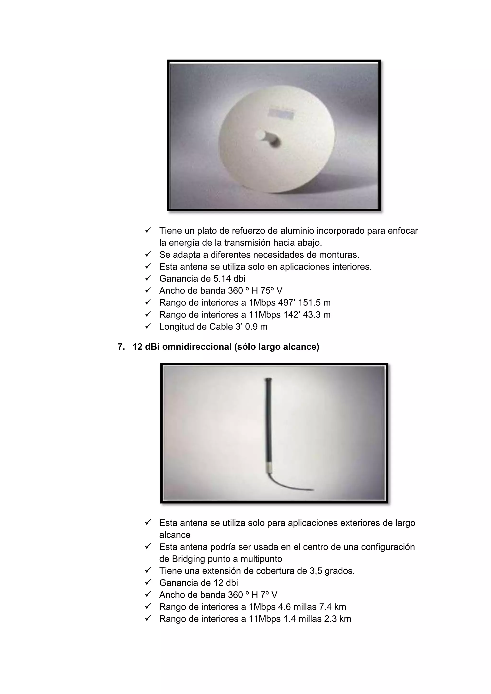  Tiene un plato de refuerzo de aluminio incorporado para enfocar
        la energía de la transmisión hacia abajo.
       Se adapta a diferentes necesidades de monturas.
       Esta antena se utiliza solo en aplicaciones interiores.
       Ganancia de 5.14 dbi
       Ancho de banda 360 º H 75º V
       Rango de interiores a 1Mbps 497’ 151.5 m
       Rango de interiores a 11Mbps 142’ 43.3 m
       Longitud de Cable 3’ 0.9 m

7. 12 dBi omnidireccional (sólo largo alcance)




       Esta antena se utiliza solo para aplicaciones exteriores de largo
        alcance
       Esta antena podría ser usada en el centro de una configuración
        de Bridging punto a multipunto
       Tiene una extensión de cobertura de 3,5 grados.
       Ganancia de 12 dbi
       Ancho de banda 360 º H 7º V
       Rango de interiores a 1Mbps 4.6 millas 7.4 km
       Rango de interiores a 11Mbps 1.4 millas 2.3 km
 