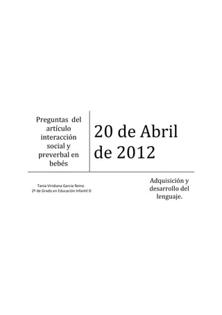 Preguntas del
      artículo
    interacción                       20 de Abril
                                      de 2012
      social y
   preverbal en
       bebés

                                             Adquisición y
   Tania Viridiana García Reino
2º de Grado en Educación Infantil D          desarrollo del
                                               lenguaje.
 