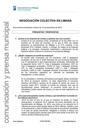comunicación y prensa municipal

NEGOCIACIÓN COLECTIVA EN LIMASA
Documento actualizado a fecha de 10 de diciembre de 2013
PREGUNTAS Y RESPUESTAS
1. ¿Cómo es la empresa de Limasa y quiénes son sus socios?
Limasa III es una empresa mixta, constituida en el año 2001 con un
contrato de 16 años de duración, en la que el 49% del capital
pertenece al Ayuntamiento de Málaga y el 51% restante a las
empresas FCC, Urbaser, Sando, y Unicaja. Su objeto es la limpieza
pública y la recogida, transporte, tratamiento y eliminación de los
residuos sólidos urbanos en el término municipal de Málaga.
2. ¿Quién compone el comité de empresa?
El comité está compuesto por 22 miembros, más 9 delegados
sindicales, de los que 5 están liberados de sus funciones laborales.
Los 31 representan a seis organizaciones sindicales, distribuidos de
la siguiente forma: UGT (7, más 2 delegados sindicales), CGT (6,
más 2 delegados sindicales), CCOO (2, más 1 delegado sindical),
UTL (4, más 2 delegados sindicales), CSIF (1, más 1 delegado
sindical) y USO (2, más 1 delegado sindical). El principio de acuerdo
de los convenios colectivos se refrenda en asamblea de
trabajadores, a mano alzada.
En la actualidad y mientras permanece prorrogado desde noviembre
de 2012 el convenio anterior, se está negociando el convenio
colectivo 2013/2014, aunque se ha abierto la opción de cerrar un
acuerdo hasta 2017. Cuando el comité de empresa dice que el
Ayuntamiento quiere “destrozar” el convenio olvida que en la
actualidad Limasa carece del mismo y lo que se está negociando es
uno nuevo.
3. ¿Con qué presupuesto cuenta Limasa y qué beneficios ha tenido en
los últimos ejercicios?
2012 ha sido el año en el que la empresa ha tenido un mayor
presupuesto, al alcanzar 91,8 millones de euros aportados por el
Ayuntamiento de Málaga. En 2013, esa cifra se ha reducido en 6
millones de euros hasta quedar fijada en 85,9 millones, debido a que
el Ayuntamiento y todo el holding municipal se encuentran sometidos
a un plan de ajuste económico, obligando a Limasa a reducir sus
costes. El presupuesto previsto para 2014 será similar al de 2013, en
torno a los 85,9 millones de euros.

www.malaga.eu

+34 951 926 005

prensa@malaga.eu

 