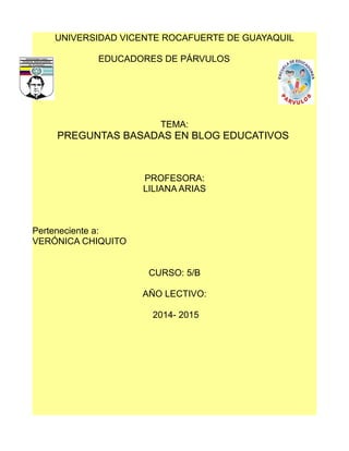 UNIVERSIDAD VICENTE ROCAFUERTE DE GUAYAQUIL 
EDUCADORES DE PÁRVULOS 
TEMA: 
PREGUNTAS BASADAS EN BLOG EDUCATIVOS 
PROFESORA: 
LILIANA ARIAS 
Perteneciente a: 
VERÓNICA CHIQUITO 
CURSO: 5/B 
AÑO LECTIVO: 
2014- 2015 
 