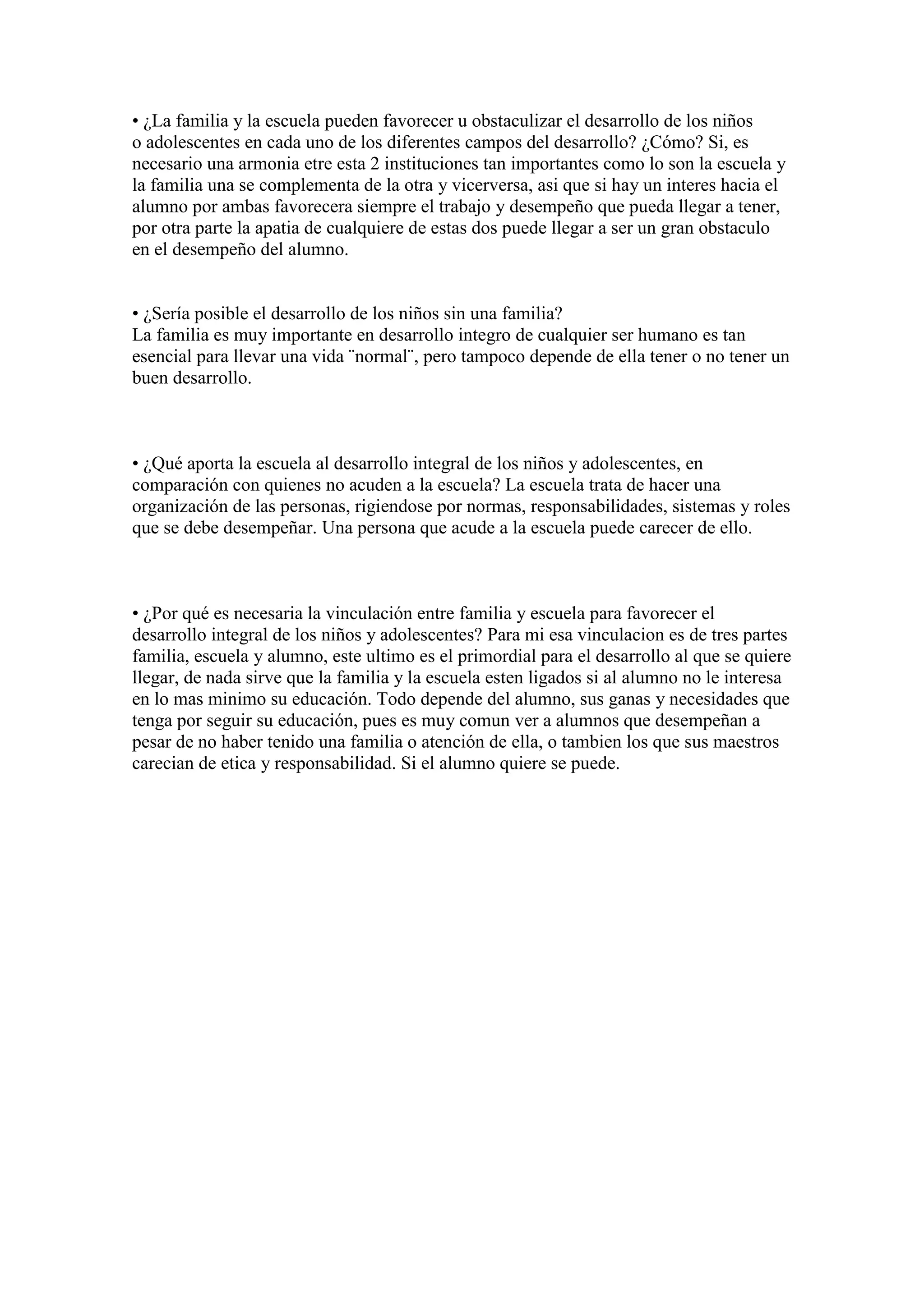 • ¿La familia y la escuela pueden favorecer u obstaculizar el desarrollo de los niños
o adolescentes en cada uno de los diferentes campos del desarrollo? ¿Cómo? Si, es
necesario una armonia etre esta 2 instituciones tan importantes como lo son la escuela y
la familia una se complementa de la otra y vicerversa, asi que si hay un interes hacia el
alumno por ambas favorecera siempre el trabajo y desempeño que pueda llegar a tener,
por otra parte la apatia de cualquiere de estas dos puede llegar a ser un gran obstaculo
en el desempeño del alumno.


• ¿Sería posible el desarrollo de los niños sin una familia?
La familia es muy importante en desarrollo integro de cualquier ser humano es tan
esencial para llevar una vida ¨normal¨, pero tampoco depende de ella tener o no tener un
buen desarrollo.



• ¿Qué aporta la escuela al desarrollo integral de los niños y adolescentes, en
comparación con quienes no acuden a la escuela? La escuela trata de hacer una
organización de las personas, rigiendose por normas, responsabilidades, sistemas y roles
que se debe desempeñar. Una persona que acude a la escuela puede carecer de ello.



• ¿Por qué es necesaria la vinculación entre familia y escuela para favorecer el
desarrollo integral de los niños y adolescentes? Para mi esa vinculacion es de tres partes
familia, escuela y alumno, este ultimo es el primordial para el desarrollo al que se quiere
llegar, de nada sirve que la familia y la escuela esten ligados si al alumno no le interesa
en lo mas minimo su educación. Todo depende del alumno, sus ganas y necesidades que
tenga por seguir su educación, pues es muy comun ver a alumnos que desempeñan a
pesar de no haber tenido una familia o atención de ella, o tambien los que sus maestros
carecian de etica y responsabilidad. Si el alumno quiere se puede.
 
