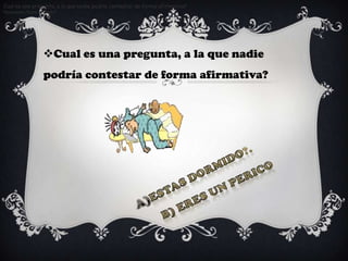 Cual es una pregunta, a la que nadie podria contestar de forma afirmativa?
Respuesta: Estas dormido?.




                  Cual es una pregunta, a la que nadie
                  podría contestar de forma afirmativa?
 