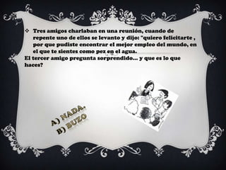  Tres amigos charlaban en una reunión, cuando de
   repente uno de ellos se levanto y dijo: "quiero felicitarte ,
   por que pudiste encontrar el mejor empleo del mundo, en
   el que te sientes como pez en el agua.
El tercer amigo pregunta sorprendido... y que es lo que
haces?
 