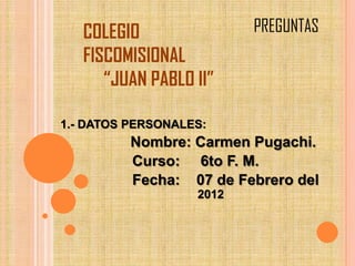 COLEGIO                PREGUNTAS
   FISCOMISIONAL
      “JUAN PABLO II”

1.- DATOS PERSONALES:
          Nombre: Carmen Pugachi.
          Curso: 6to F. M.
          Fecha: 07 de Febrero del
                   2012
 