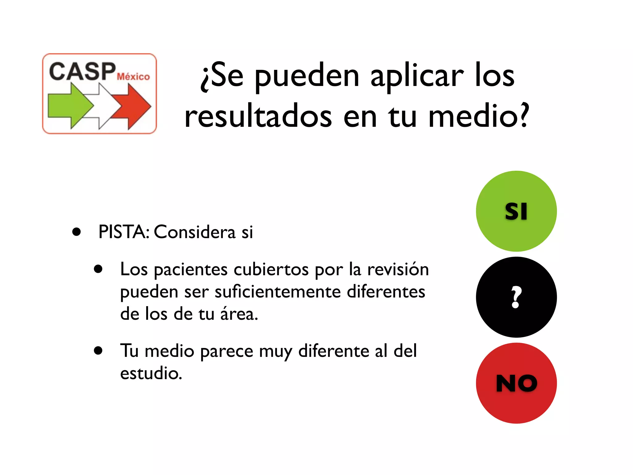 ¿Se pueden aplicar los
                resultados en tu medio?

                                                  SI
•   PISTA: Considera si

    •   Los pacientes cubiertos por la revisión
        pueden ser suﬁcientemente diferentes
        de los de tu área.
                                                  ?
    •   Tu medio parece muy diferente al del
        estudio.
                                                  NO
 