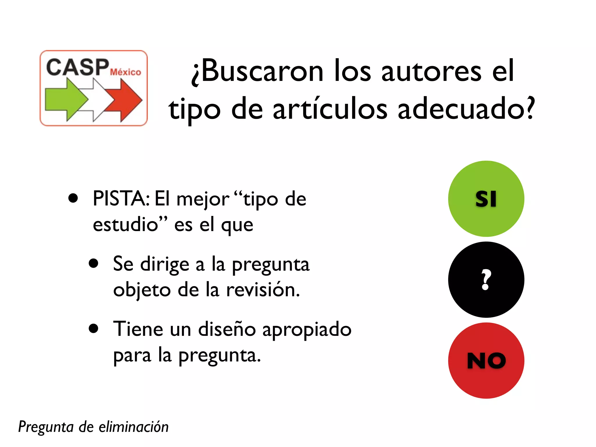 ¿Buscaron los autores el
                      tipo de artículos adecuado?

       •   PISTA: El mejor “tipo de         SI
           estudio” es el que

           •   Se dirige a la pregunta
                                            ?
               objeto de la revisión.

           •   Tiene un diseño apropiado
               para la pregunta.           NO

Pregunta de eliminación
 