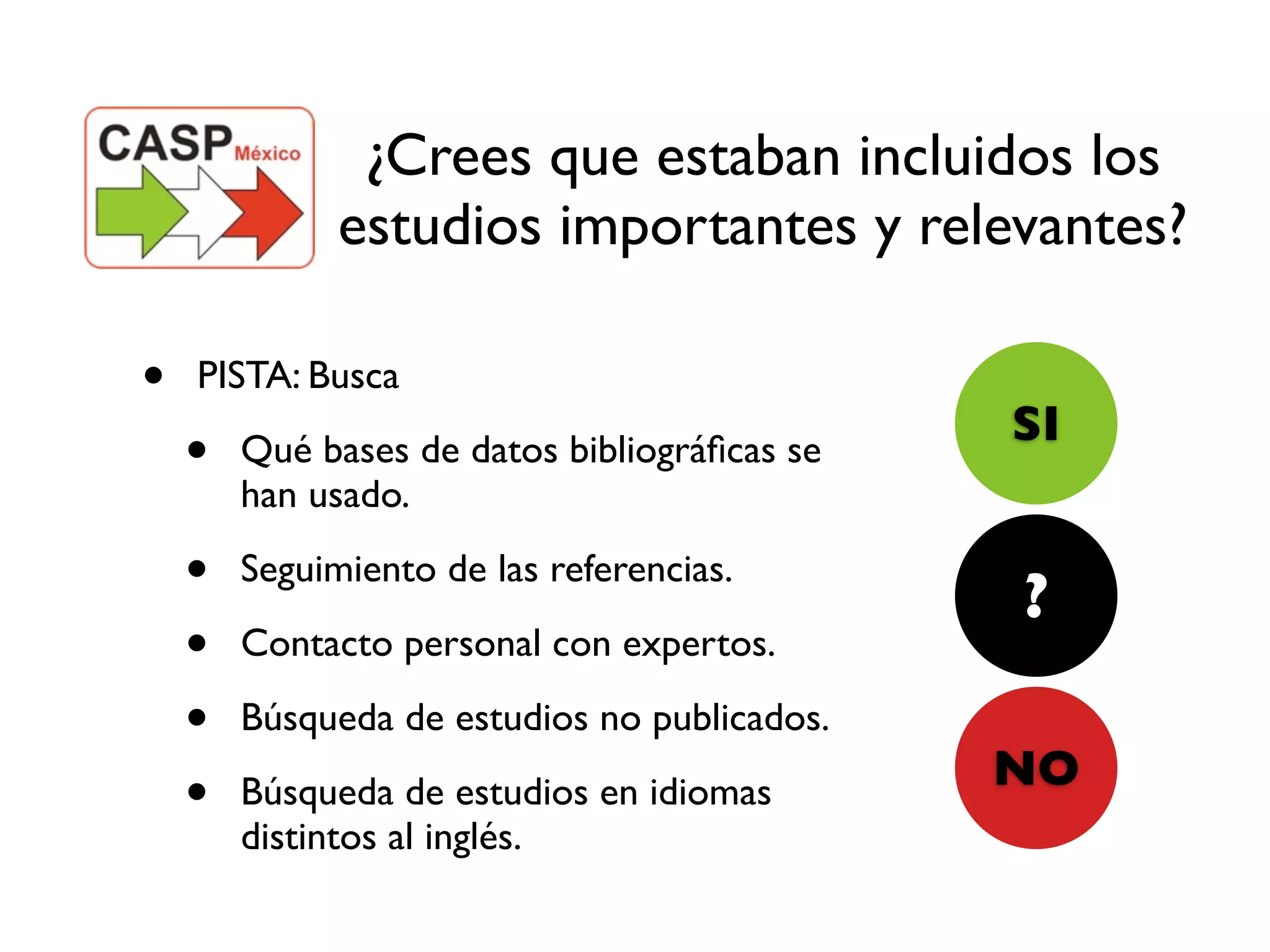 ¿Crees que estaban incluidos los
              estudios importantes y relevantes?

•   PISTA: Busca
                                              SI
    •   Qué bases de datos bibliográﬁcas se
        han usado.

    •   Seguimiento de las referencias.
                                              ?
    •   Contacto personal con expertos.

    •   Búsqueda de estudios no publicados.
                                              NO
    •   Búsqueda de estudios en idiomas
        distintos al inglés.
 