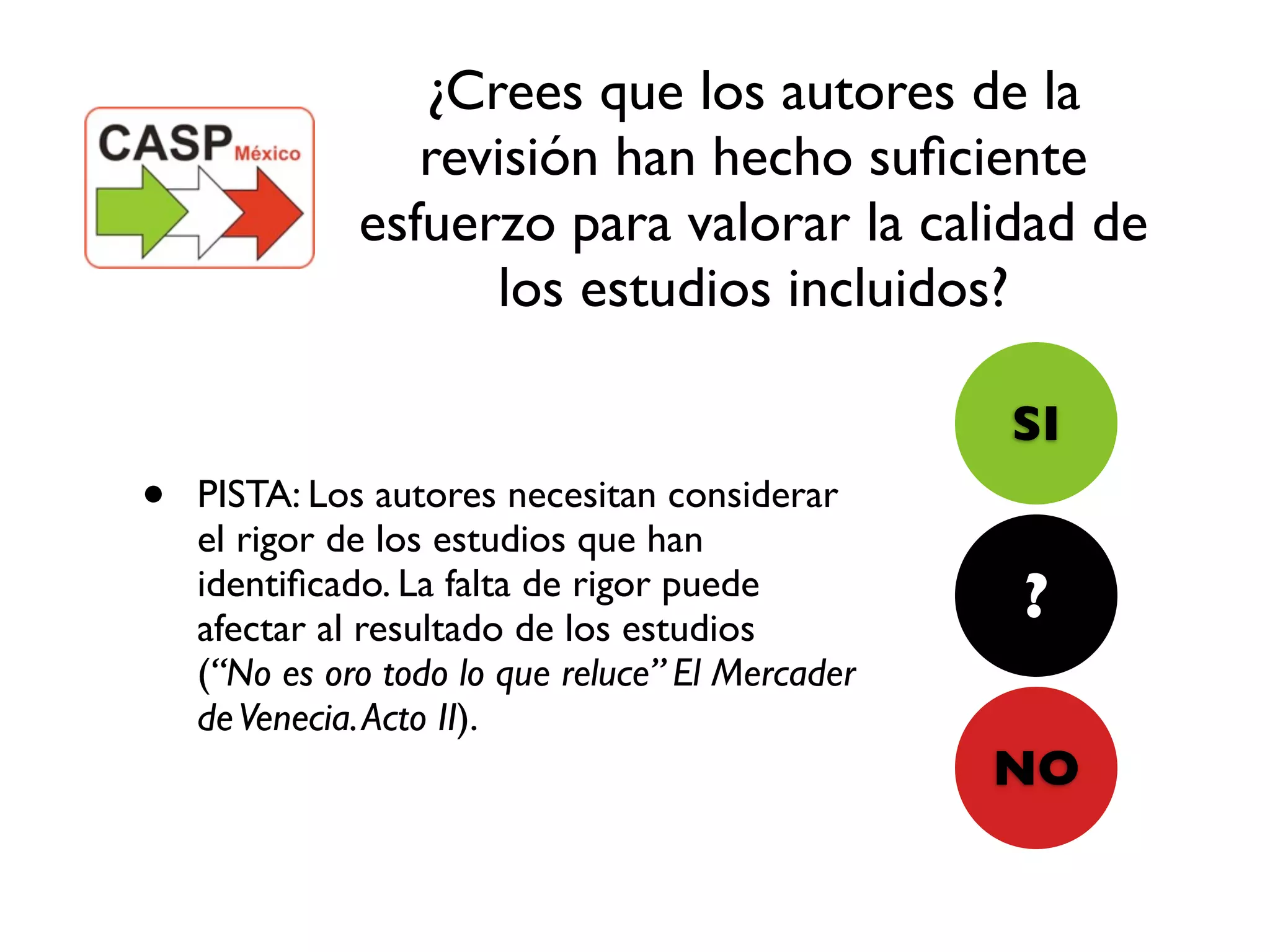 ¿Crees que los autores de la
                 revisión han hecho suﬁciente
              esfuerzo para valorar la calidad de
                    los estudios incluidos?

                                                  SI
•   PISTA: Los autores necesitan considerar
    el rigor de los estudios que han
    identiﬁcado. La falta de rigor puede
    afectar al resultado de los estudios
                                                  ?
    (“No es oro todo lo que reluce” El Mercader
    de Venecia. Acto II).
                                                  NO
 