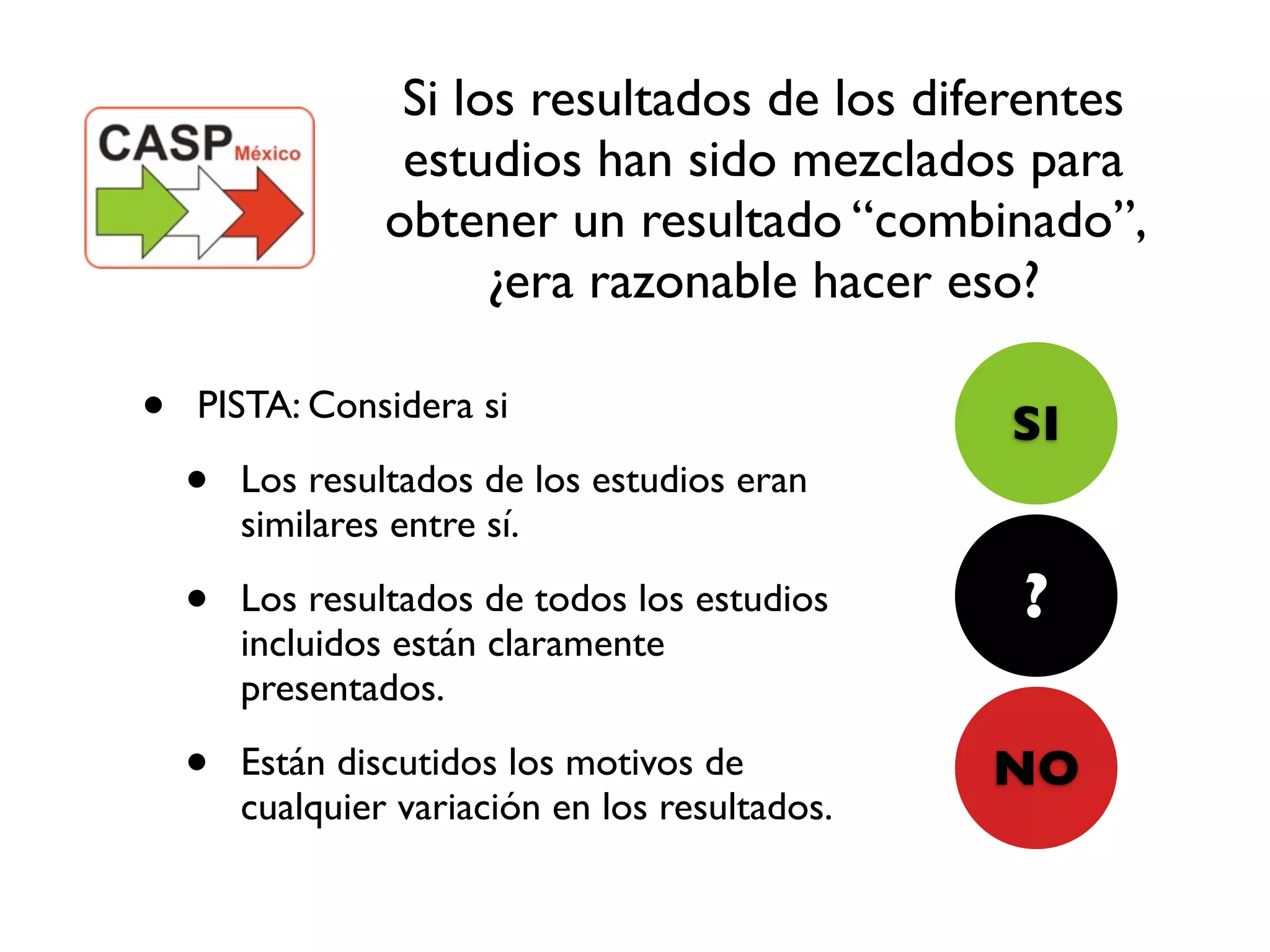 Si los resultados de los diferentes
                  estudios han sido mezclados para
                 obtener un resultado “combinado”,
                       ¿era razonable hacer eso?

•   PISTA: Considera si
                                                 SI
    •   Los resultados de los estudios eran
        similares entre sí.

    •   Los resultados de todos los estudios     ?
        incluidos están claramente
        presentados.

    •   Están discutidos los motivos de          NO
        cualquier variación en los resultados.
 