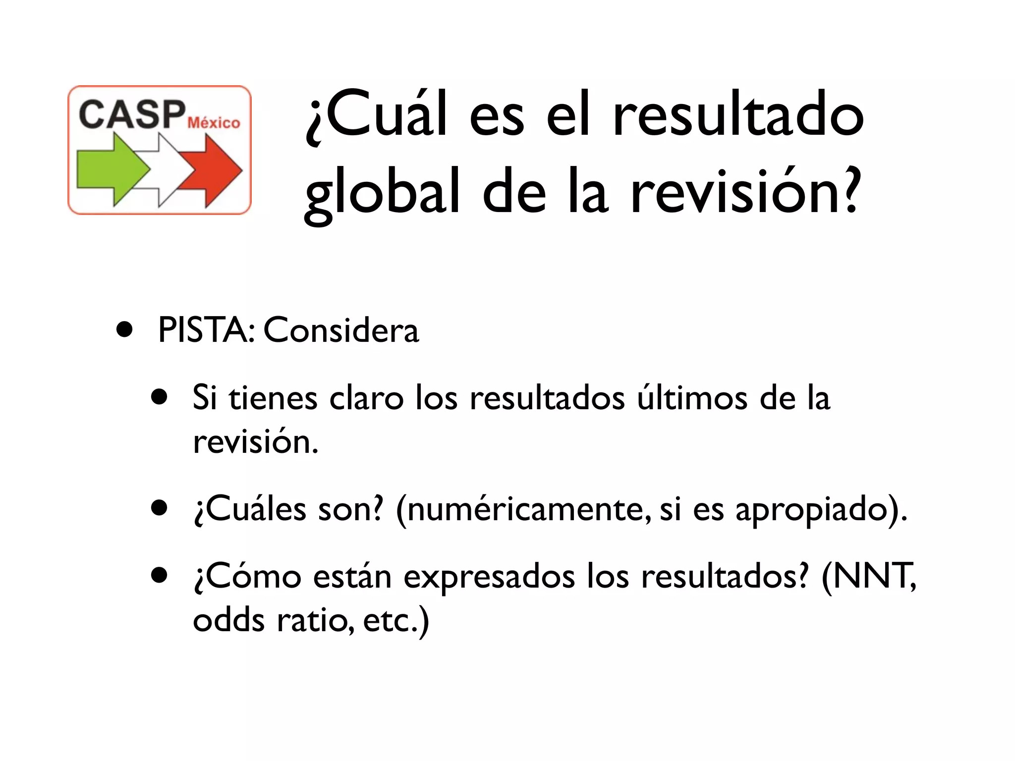 ¿Cuál es el resultado
               global de la revisión?

•   PISTA: Considera

    •   Si tienes claro los resultados últimos de la
        revisión.

    •   ¿Cuáles son? (numéricamente, si es apropiado).

    •   ¿Cómo están expresados los resultados? (NNT,
        odds ratio, etc.)
 