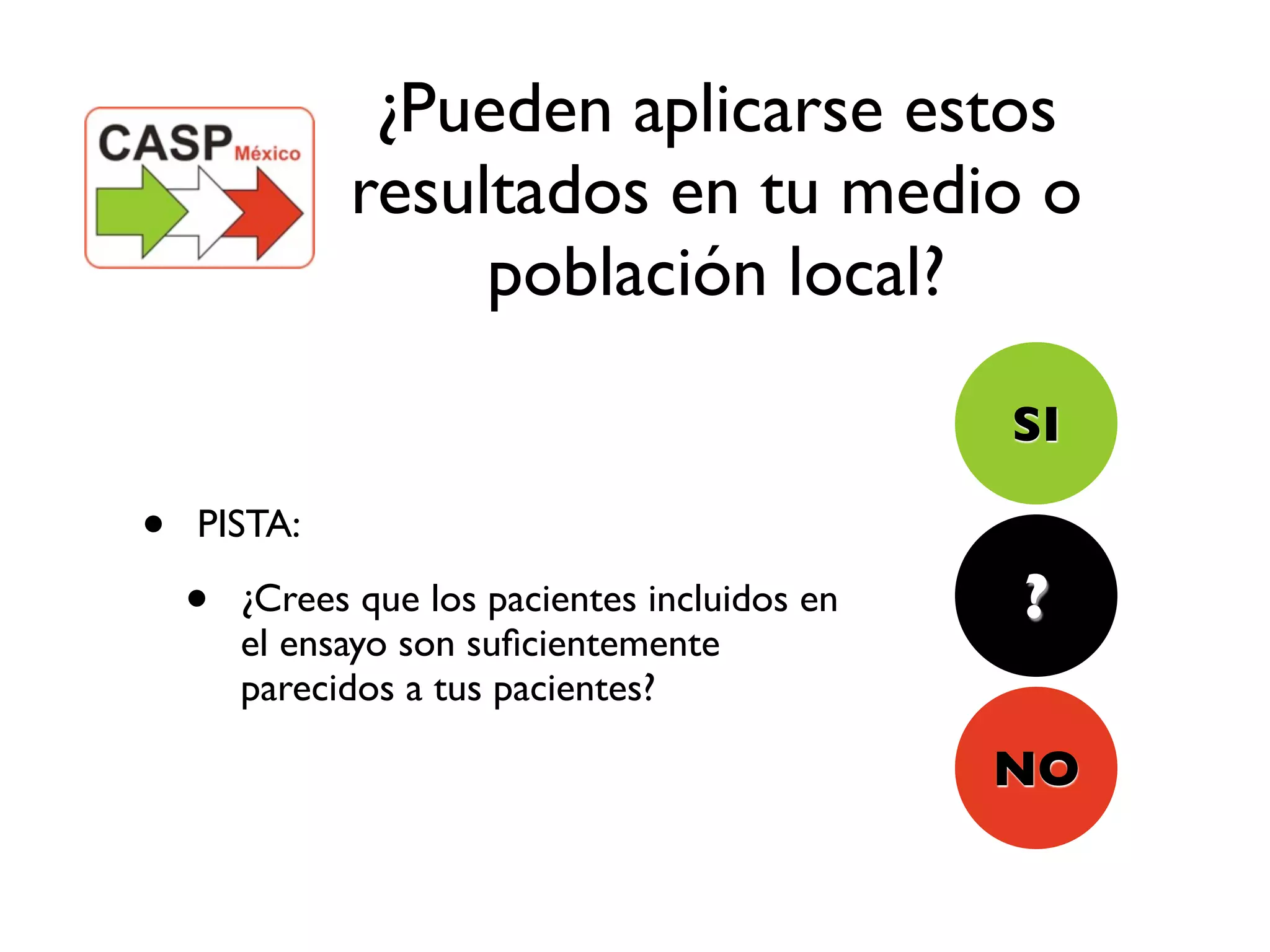 ¿Pueden aplicarse estos
              resultados en tu medio o
                   población local?

                                                SI

•   PISTA:

    •   ¿Crees que los pacientes incluidos en   ?
        el ensayo son suﬁcientemente
        parecidos a tus pacientes?

                                                NO
 