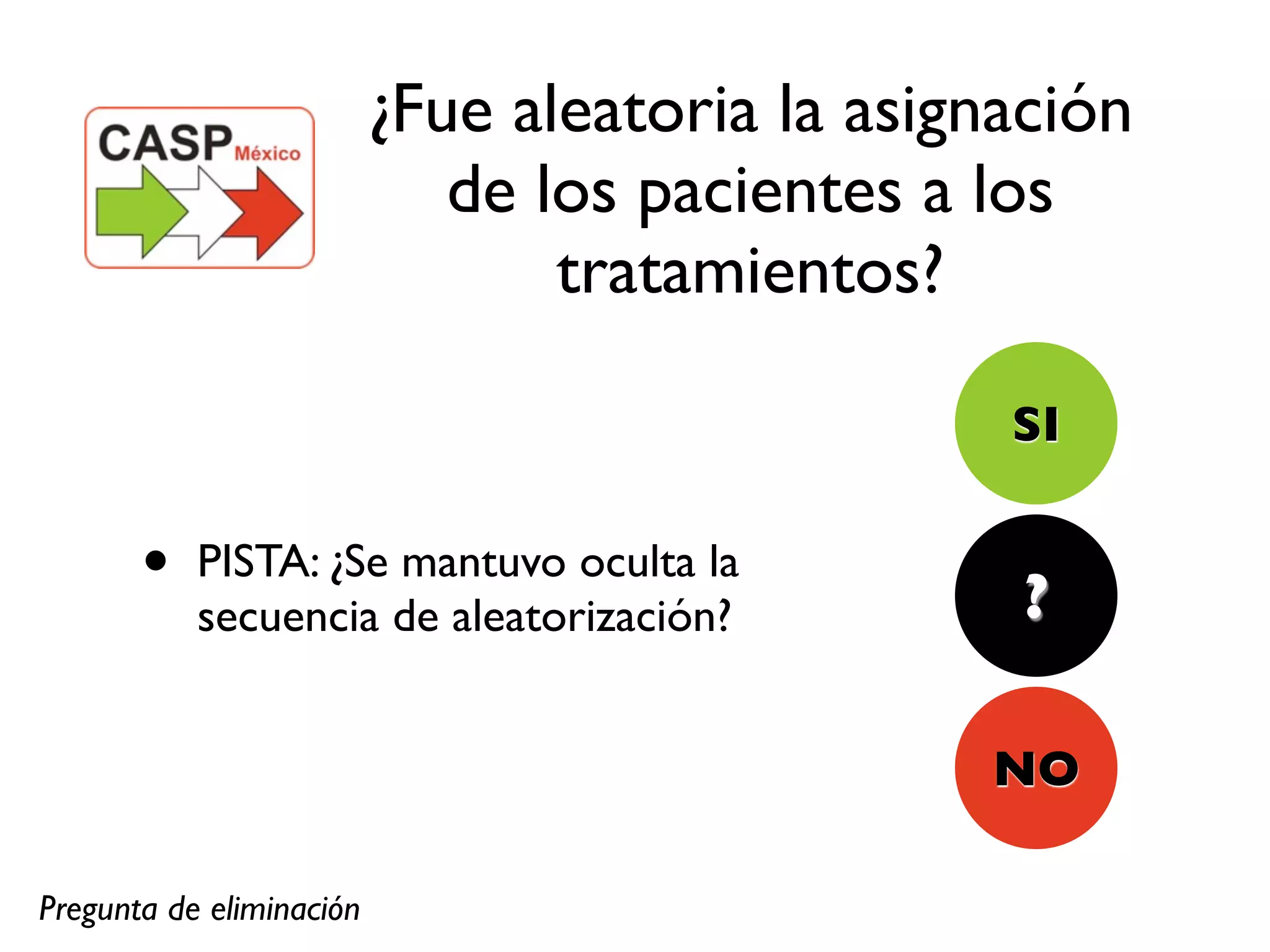 ¿Fue aleatoria la asignación
                             de los pacientes a los
                                 tratamientos?

                                                 SI

       •   PISTA: ¿Se mantuvo oculta la
                                                 ?
           secuencia de aleatorización?


                                                NO

Pregunta de eliminación
 