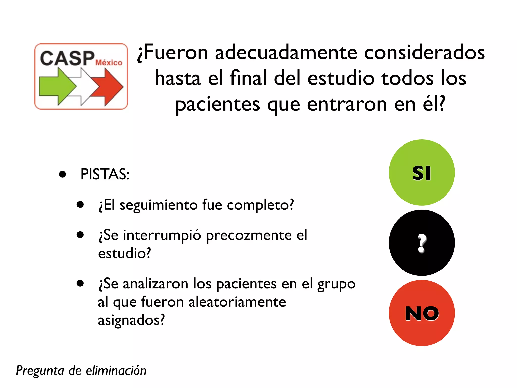 ¿Fueron adecuadamente considerados
                       hasta el ﬁnal del estudio todos los
                         pacientes que entraron en él?


       •   PISTAS:                                        SI
           •   ¿El seguimiento fue completo?

           •   ¿Se interrumpió precozmente el
                                                          ?
               estudio?

           •   ¿Se analizaron los pacientes en el grupo
               al que fueron aleatoriamente
               asignados?                                 NO

Pregunta de eliminación
 