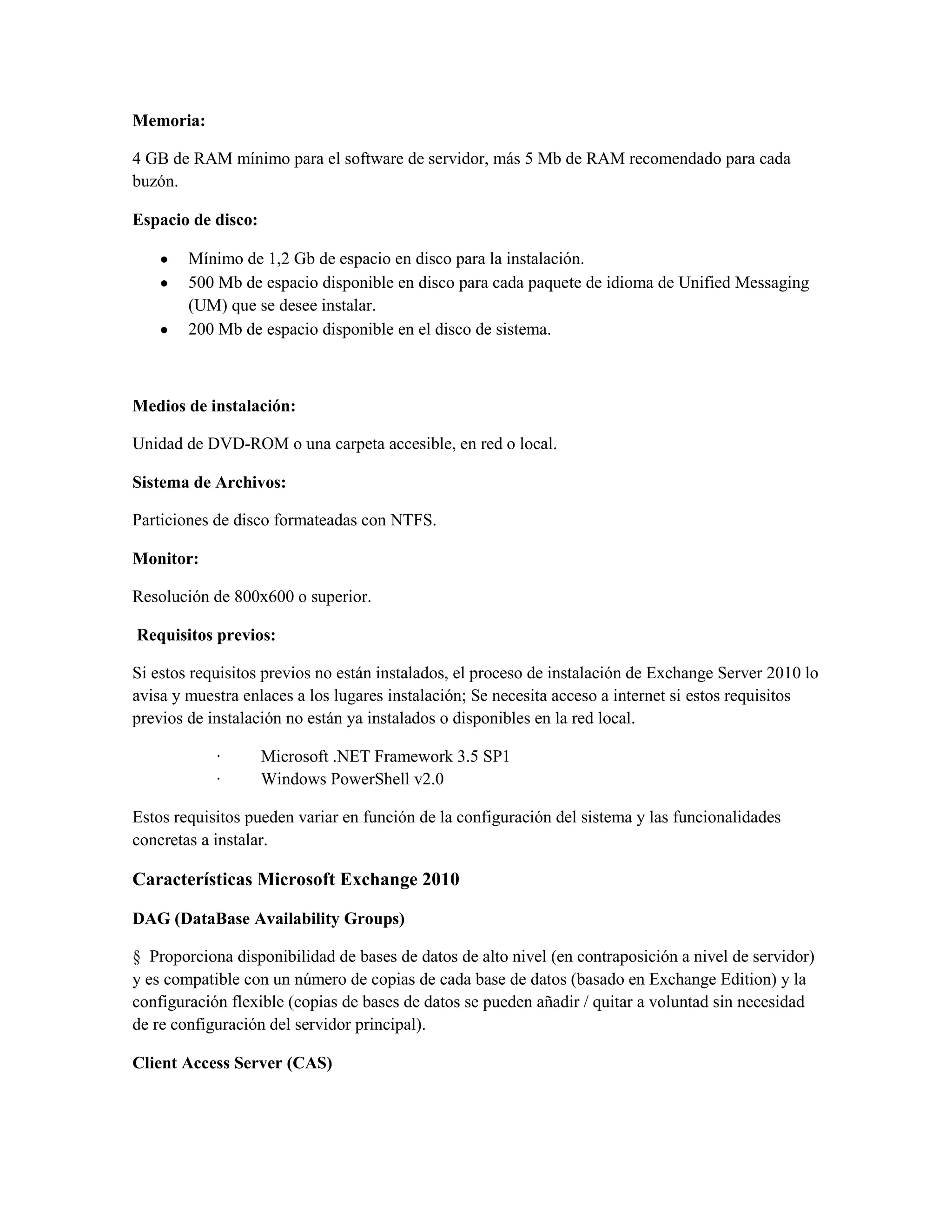 Memoria:

4 GB de RAM mínimo para el software de servidor, más 5 Mb de RAM recomendado para cada
buzón.

Espacio de disco:

        Mínimo de 1,2 Gb de espacio en disco para la instalación.
        500 Mb de espacio disponible en disco para cada paquete de idioma de Unified Messaging
        (UM) que se desee instalar.
        200 Mb de espacio disponible en el disco de sistema.



Medios de instalación:

Unidad de DVD-ROM o una carpeta accesible, en red o local.

Sistema de Archivos:

Particiones de disco formateadas con NTFS.

Monitor:

Resolución de 800x600 o superior.

Requisitos previos:

Si estos requisitos previos no están instalados, el proceso de instalación de Exchange Server 2010 lo
avisa y muestra enlaces a los lugares instalación; Se necesita acceso a internet si estos requisitos
previos de instalación no están ya instalados o disponibles en la red local.

            ·       Microsoft .NET Framework 3.5 SP1
            ·       Windows PowerShell v2.0

Estos requisitos pueden variar en función de la configuración del sistema y las funcionalidades
concretas a instalar.

Características Microsoft Exchange 2010

DAG (DataBase Availability Groups)

§ Proporciona disponibilidad de bases de datos de alto nivel (en contraposición a nivel de servidor)
y es compatible con un número de copias de cada base de datos (basado en Exchange Edition) y la
configuración flexible (copias de bases de datos se pueden añadir / quitar a voluntad sin necesidad
de re configuración del servidor principal).

Client Access Server (CAS)
 