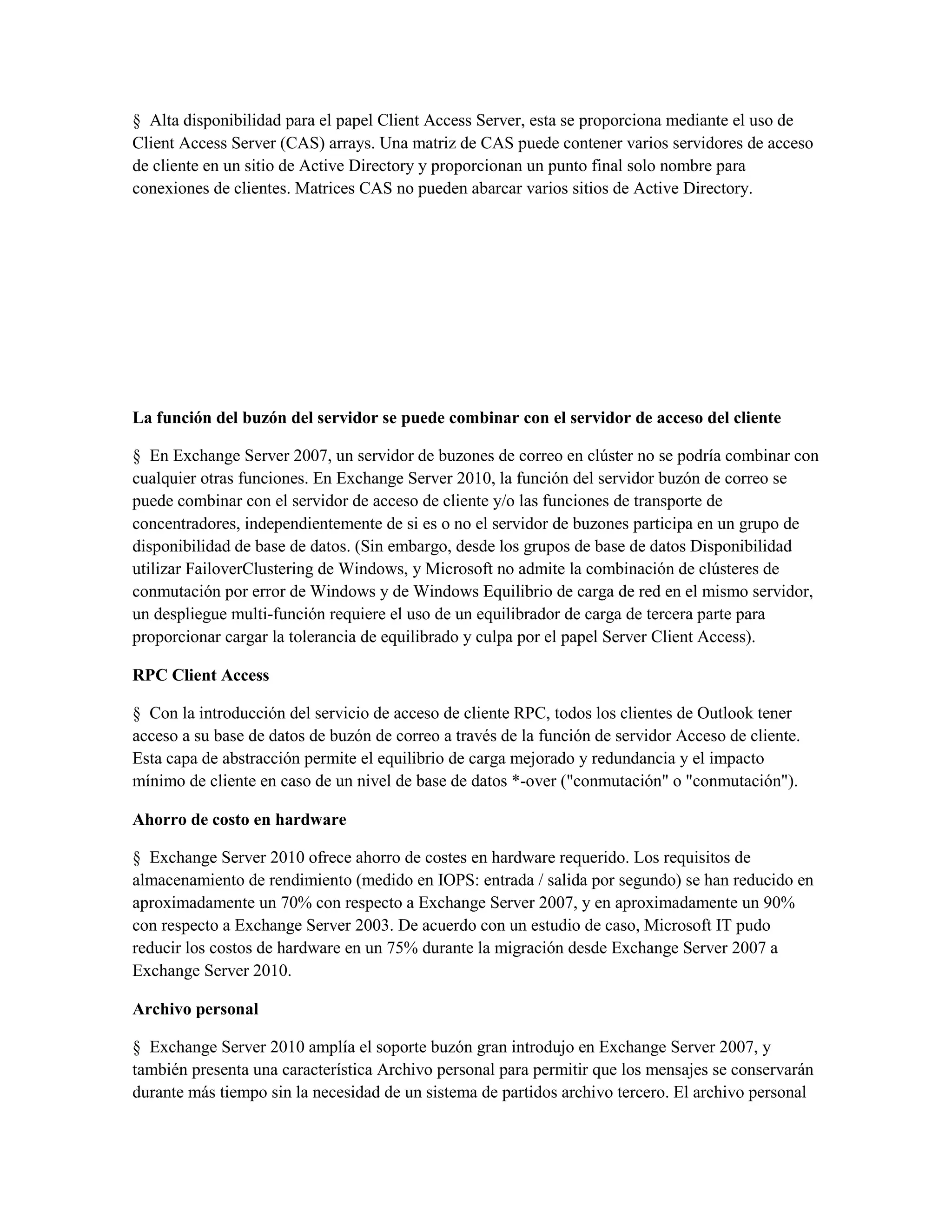 § Alta disponibilidad para el papel Client Access Server, esta se proporciona mediante el uso de
Client Access Server (CAS) arrays. Una matriz de CAS puede contener varios servidores de acceso
de cliente en un sitio de Active Directory y proporcionan un punto final solo nombre para
conexiones de clientes. Matrices CAS no pueden abarcar varios sitios de Active Directory.




La función del buzón del servidor se puede combinar con el servidor de acceso del cliente

§ En Exchange Server 2007, un servidor de buzones de correo en clúster no se podría combinar con
cualquier otras funciones. En Exchange Server 2010, la función del servidor buzón de correo se
puede combinar con el servidor de acceso de cliente y/o las funciones de transporte de
concentradores, independientemente de si es o no el servidor de buzones participa en un grupo de
disponibilidad de base de datos. (Sin embargo, desde los grupos de base de datos Disponibilidad
utilizar FailoverClustering de Windows, y Microsoft no admite la combinación de clústeres de
conmutación por error de Windows y de Windows Equilibrio de carga de red en el mismo servidor,
un despliegue multi-función requiere el uso de un equilibrador de carga de tercera parte para
proporcionar cargar la tolerancia de equilibrado y culpa por el papel Server Client Access).

RPC Client Access

§ Con la introducción del servicio de acceso de cliente RPC, todos los clientes de Outlook tener
acceso a su base de datos de buzón de correo a través de la función de servidor Acceso de cliente.
Esta capa de abstracción permite el equilibrio de carga mejorado y redundancia y el impacto
mínimo de cliente en caso de un nivel de base de datos *-over ("conmutación" o "conmutación").

Ahorro de costo en hardware

§ Exchange Server 2010 ofrece ahorro de costes en hardware requerido. Los requisitos de
almacenamiento de rendimiento (medido en IOPS: entrada / salida por segundo) se han reducido en
aproximadamente un 70% con respecto a Exchange Server 2007, y en aproximadamente un 90%
con respecto a Exchange Server 2003. De acuerdo con un estudio de caso, Microsoft IT pudo
reducir los costos de hardware en un 75% durante la migración desde Exchange Server 2007 a
Exchange Server 2010.

Archivo personal

§ Exchange Server 2010 amplía el soporte buzón gran introdujo en Exchange Server 2007, y
también presenta una característica Archivo personal para permitir que los mensajes se conservarán
durante más tiempo sin la necesidad de un sistema de partidos archivo tercero. El archivo personal
 