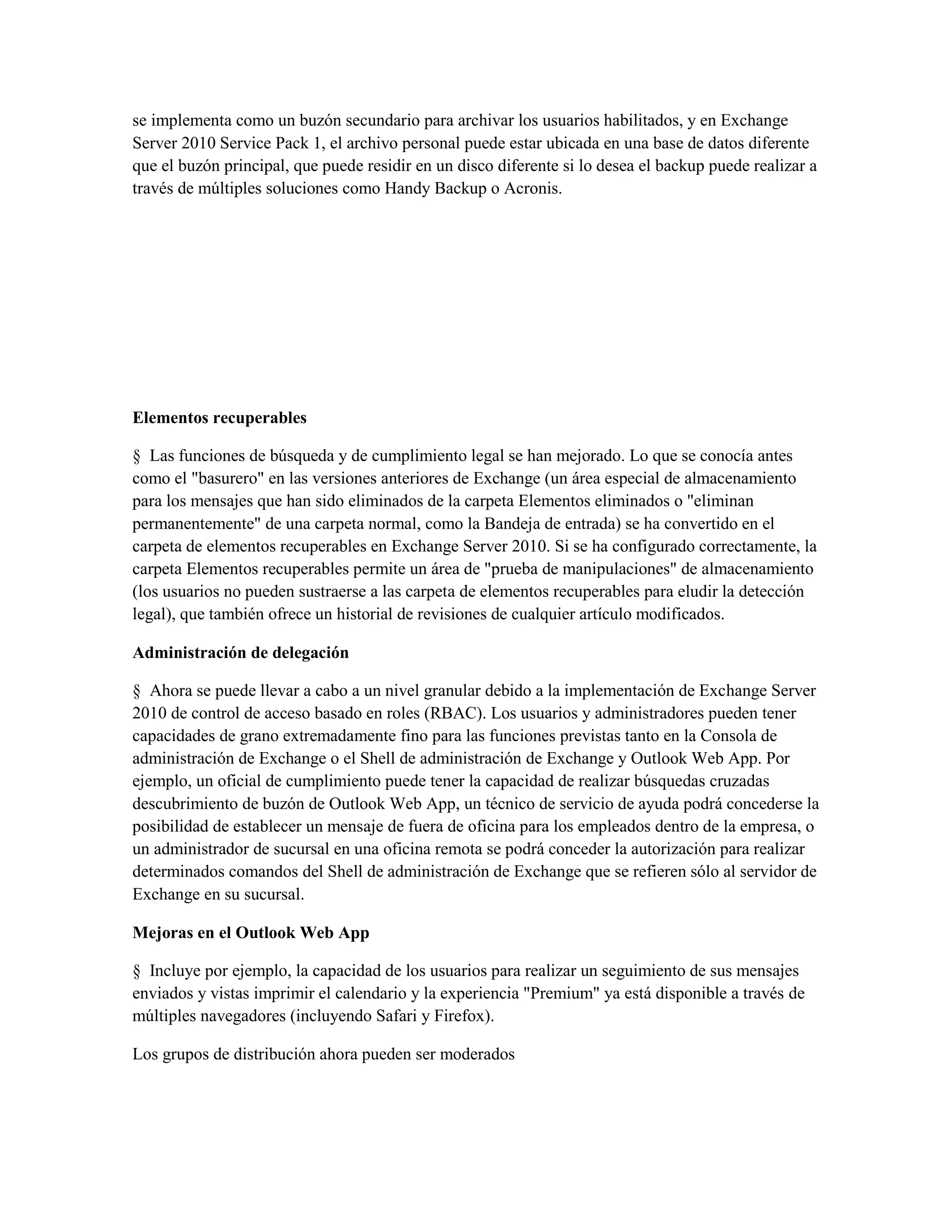 se implementa como un buzón secundario para archivar los usuarios habilitados, y en Exchange
Server 2010 Service Pack 1, el archivo personal puede estar ubicada en una base de datos diferente
que el buzón principal, que puede residir en un disco diferente si lo desea el backup puede realizar a
través de múltiples soluciones como Handy Backup o Acronis.




Elementos recuperables

§ Las funciones de búsqueda y de cumplimiento legal se han mejorado. Lo que se conocía antes
como el "basurero" en las versiones anteriores de Exchange (un área especial de almacenamiento
para los mensajes que han sido eliminados de la carpeta Elementos eliminados o "eliminan
permanentemente" de una carpeta normal, como la Bandeja de entrada) se ha convertido en el
carpeta de elementos recuperables en Exchange Server 2010. Si se ha configurado correctamente, la
carpeta Elementos recuperables permite un área de "prueba de manipulaciones" de almacenamiento
(los usuarios no pueden sustraerse a las carpeta de elementos recuperables para eludir la detección
legal), que también ofrece un historial de revisiones de cualquier artículo modificados.

Administración de delegación

§ Ahora se puede llevar a cabo a un nivel granular debido a la implementación de Exchange Server
2010 de control de acceso basado en roles (RBAC). Los usuarios y administradores pueden tener
capacidades de grano extremadamente fino para las funciones previstas tanto en la Consola de
administración de Exchange o el Shell de administración de Exchange y Outlook Web App. Por
ejemplo, un oficial de cumplimiento puede tener la capacidad de realizar búsquedas cruzadas
descubrimiento de buzón de Outlook Web App, un técnico de servicio de ayuda podrá concederse la
posibilidad de establecer un mensaje de fuera de oficina para los empleados dentro de la empresa, o
un administrador de sucursal en una oficina remota se podrá conceder la autorización para realizar
determinados comandos del Shell de administración de Exchange que se refieren sólo al servidor de
Exchange en su sucursal.

Mejoras en el Outlook Web App

§ Incluye por ejemplo, la capacidad de los usuarios para realizar un seguimiento de sus mensajes
enviados y vistas imprimir el calendario y la experiencia "Premium" ya está disponible a través de
múltiples navegadores (incluyendo Safari y Firefox).

Los grupos de distribución ahora pueden ser moderados
 