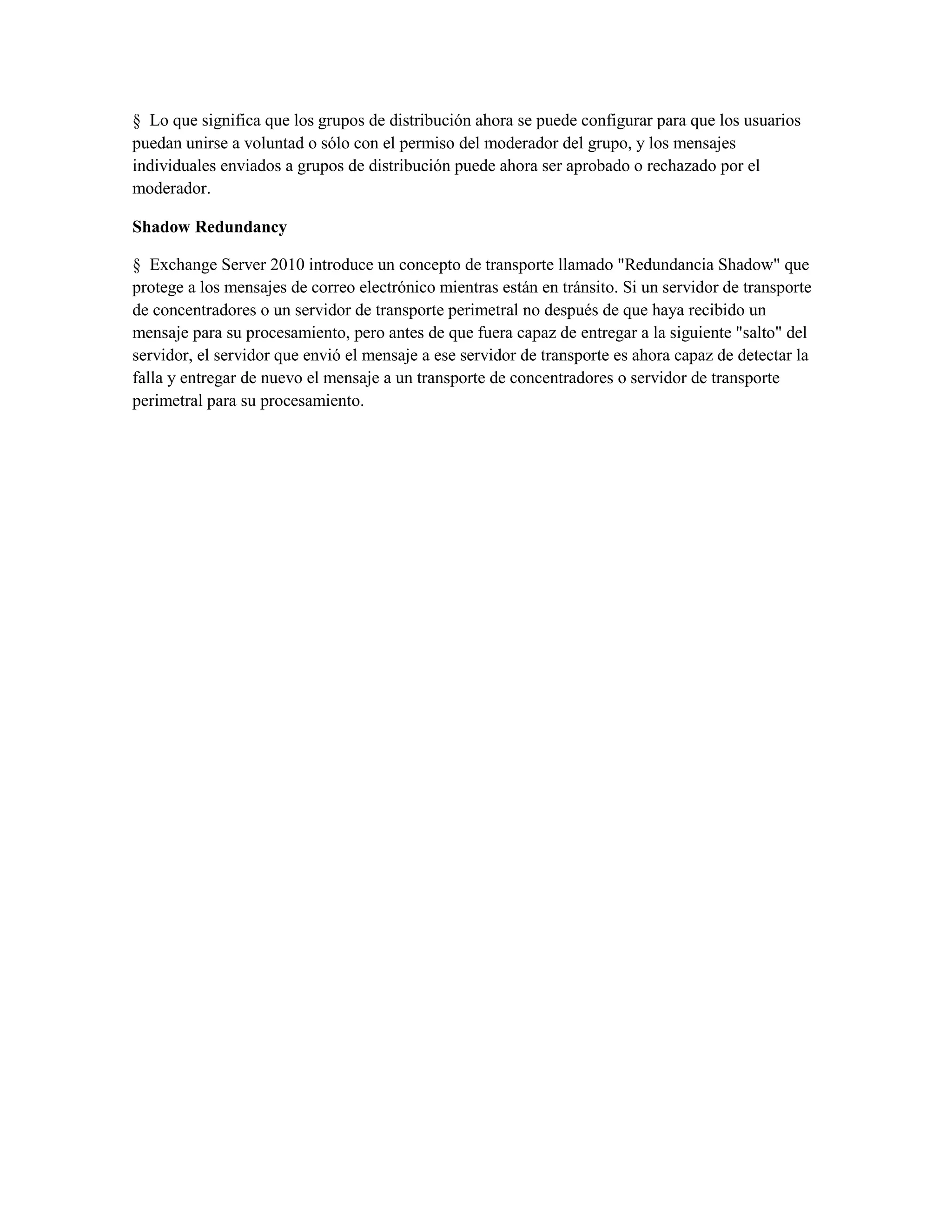 § Lo que significa que los grupos de distribución ahora se puede configurar para que los usuarios
puedan unirse a voluntad o sólo con el permiso del moderador del grupo, y los mensajes
individuales enviados a grupos de distribución puede ahora ser aprobado o rechazado por el
moderador.

Shadow Redundancy

§ Exchange Server 2010 introduce un concepto de transporte llamado "Redundancia Shadow" que
protege a los mensajes de correo electrónico mientras están en tránsito. Si un servidor de transporte
de concentradores o un servidor de transporte perimetral no después de que haya recibido un
mensaje para su procesamiento, pero antes de que fuera capaz de entregar a la siguiente "salto" del
servidor, el servidor que envió el mensaje a ese servidor de transporte es ahora capaz de detectar la
falla y entregar de nuevo el mensaje a un transporte de concentradores o servidor de transporte
perimetral para su procesamiento.
 