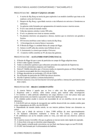 CIENCIA PARA EL MUNDO CONTEMPORÁNEO 1º BACHARELATO C
PREGUNTAS CMC – DIEGO VÁZQUEZ AMARO
1. A teoría do Big Bang ou teoría da gran explosión é un modelo científico que trata so de
explicar a orixe do Universo.
2. Despois do Big Bang, a gravidade exerceu a súa influencia no universo e formáronse as
nebulosas.
3. As galaxias están formadas por agrupamentos de materia escura e enerxía escura.
4. O sol é una estrela de tamaño medio.
5. Unha das maiores estrelas é como 300 soles.
6. O sol e os planetas non xiran no mesmo sentido.
7. Os planetas interiores son pequenos e densos, mentres que os exteriores son grandes e
lixeiros.
8. Ol Universo arrefríase como indica a teoría do Big Bang.
9. A Investigación en ciencia básica é necesaria.
10. O Bosón de Higgs é a unidade básica do campo de Higgs.
11. Antares é a 15º unha das estrelas mais brillante do ceo.
12. A Astronomía é a ciencia que estuda o Universo.
13. A materia visible constitúe un 4% da masa das galaxias.
PREGUNTAS CMC – ALEXANDRE FERNÁNDEZ DACAL
1.
2.
3.
4.
5.
6.
7.
8.
9.
10.

O bosón de Higgs fai que o resto de partículas no campo de Higgs adquiran masa.
O Sol é unha xigante vermella.
Todos os elementos químicos que coñecemos proceden da explosión de Supernovas.
A revolución astronómica empezou con Copérnico.
Edwin P. Hubble descubriu que o Universo estaba en expansión grazas ao Efecto Doppler.
La materia escura pode desviar a traxectoria da luz.
O Higgs descubriuse no acelerador ATLAS do CERN.
No acelerador de partículas do CERN fan chocar electróns.
Nicolás Copérnico definiu o sistema heliocéntrico.
Newton enunciou a Ley da Gravitación Universal que define a interacción gravitatoria entre
dous corpos.

PREGUNTAS CMC – BRAIS CASEIRO PATIÑO
1. A ciencia básica é aquela que se leva a cabo con fins prácticos inmediatos.
2. Requírese sorte e esforzo, entre outras cousas, para realizar unha investigación.
3. Un neutrino é unha partícula subatómica sen carga eléctrica e con moi pouca masa que
apenas interacciona coa materia e que pode viaxar máis rápido que a luz.
4. Os cidadáns poden axudar á ciencia sen necesidade de ser un científico nin de estar nun
laboratorio.
5. GALILEO será un sistema de navegación por satélite desenvolvido nos estados unidos para
evitar a dependencia do GPS e do GLONASS.
6. Dependendo do tamaño dunha estrela, no seu interior pódense formar uns elementos ou
outros.
7. Crese que a idade do universo é duns 11800 millóns de anos aproximadamente.
8. Os humanos coñecemos realmente a forma da Vía Láctea, a nosa galaxia.
9. Os antibióticos son un bo remedio contra os virus, con todo non son efectivos contra as
bacterias.
10. A materia escura é invisible e fai que as galaxias se movan moito máis rápido do esperado.
11. A forza forte evita que os electróns saían disparados.
12. Unha xigante vermella pode converterse, no seu final, nun buraco negro ou nun PULSAR.
13. O LHC está formado por 4 colisionadores de hadróns.

IES OTERO PEDRAYO OURENSE

 