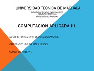 UNIVERSIDAD TECNICA DE MACHALA
FACULTAD DE CIENCIAS EMPRESARIALES
ESCUELA DE ECONOMIA
COMERCIO INTERNACIONAL

COMPUTACION APLICADA III
NOMBRE: RONALD JAHIR SEDAMANOS SANCHEZ.
CATEDRATICO: ING. WILMER ILLESCAS.
CURSO: 6to NIVEL “A”.

 