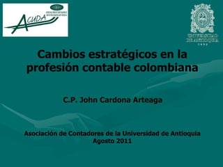 Cambios estratégicos en la profesión contable colombiana   C.P. John Cardona Arteaga Asociación de Contadores de la Universidad de Antioquia Agosto 2011 