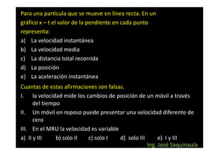 Para una partícula que se mueve en línea recta. En un
gráfico x – t el valor de la pendiente en cada punto
representa:
a) La velocidad instantánea
b) La velocidad media
c) La distancia total recorrida
d) La posición
e) La aceleración instantánea
Cuantas de estas afirmaciones son falsas.
I. la velocidad mide los cambios de posición de un móvil a través
      del tiempo
II. Un móvil en reposo puede presentar una velocidad diferente de
      cero
III. En el MRU la velocidad es variable
a) II y III    b) solo II c) solo I     d) solo III      e) I y III
                                                    Ing. José Saquinaula
 