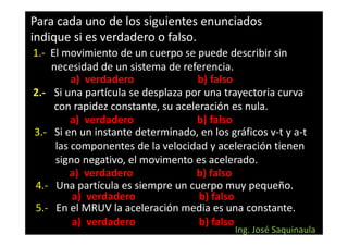 Para cada uno de los siguientes enunciados
indique si es verdadero o falso.
1.- El movimiento de un cuerpo se puede describir sin
    necesidad de un sistema de referencia.
         a) verdadero               b) falso
2.- Si una partícula se desplaza por una trayectoria curva
     con rapidez constante, su aceleración es nula.
         a) verdadero              b) falso
3.- Si en un instante determinado, en los gráficos v-t y a-t
     las componentes de la velocidad y aceleración tienen
     signo negativo, el movimento es acelerado.
        a) verdadero               b) falso
4.- Una partícula es siempre un cuerpo muy pequeño.
         a) verdadero               b) falso
5.- En el MRUV la aceleración media es una constante.
         a) verdadero               b) falso
                                            Ing. José Saquinaula
 