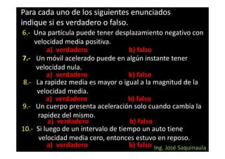 Para cada uno de los siguientes enunciados
indique si es verdadero o falso.
6.- Una partícula puede tener desplazamiento negativo con
    velocidad media positiva.
         a) verdadero               b) falso
7.- Un móvil acelerado puede en algún instante tener
     velocidad nula.
         a) verdadero               b) falso
8.- La rapidez media es mayor o igual a la magnitud de la
     velocidad media.
         a) verdadero               b) falso
9.- Un cuerpo presenta aceleración solo cuando cambia la
      rapidez del mismo.
          a) verdadero               b) falso
10.- Si luego de un intervalo de tiempo un auto tiene
      velocidad media cero, entonces estuvo en reposo.
         a) verdadero               b) falso Ing. José Saquinaula
 