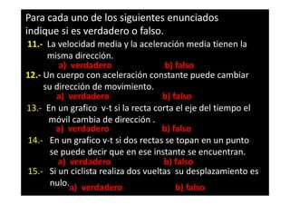 Para cada uno de los siguientes enunciados
indique si es verdadero o falso.
11.- La velocidad media y la aceleración media tienen la
      misma dirección.
         a) verdadero                 b) falso
12.- Un cuerpo con aceleración constante puede cambiar
     su dirección de movimiento.
         a) verdadero                b) falso
13.- En un grafico v-t si la recta corta el eje del tiempo el
      móvil cambia de dirección .
        a) verdadero                 b) falso
14.- En un grafico v-t si dos rectas se topan en un punto
       se puede decir que en ese instante se encuentran.
         a) verdadero                b) falso
15.- Si un ciclista realiza dos vueltas su desplazamiento es
       nulo.a) verdadero                 b) falso
 