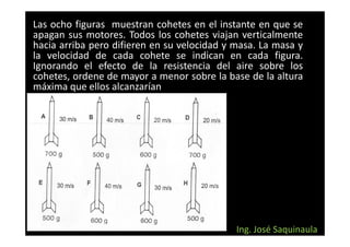 Las ocho figuras muestran cohetes en el instante en que se
apagan sus motores. Todos los cohetes viajan verticalmente
hacia arriba pero difieren en su velocidad y masa. La masa y
la velocidad de cada cohete se indican en cada figura.
Ignorando el efecto de la resistencia del aire sobre los
cohetes, ordene de mayor a menor sobre la base de la altura
máxima que ellos alcanzarían




                                             Ing. José Saquinaula
 