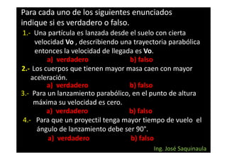 Para cada uno de los siguientes enunciados
indique si es verdadero o falso.
1.- Una partícula es lanzada desde el suelo con cierta
     velocidad Vo , describiendo una trayectoria parabólica
     entonces la velocidad de llegada es Vo.
         a) verdadero               b) falso
2.- Los cuerpos que tienen mayor masa caen con mayor
    aceleración.
         a) verdadero               b) falso
3.- Para un lanzamiento parabólico, en el punto de altura
     máxima su velocidad es cero.
         a) verdadero               b) falso
 4.- Para que un proyectil tenga mayor tiempo de vuelo el
      ángulo de lanzamiento debe ser 90°.
          a) verdadero              b) falso
                                           Ing. José Saquinaula
 