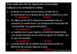 Para cada uno de los siguientes enunciados
indique si es verdadero o falso.
5.- Al lanzar un cuerpo hacia arriba, el valor de su
    su aceleración en el punto de su altura máxima es cero.
          a) verdadero                b) falso
6.- En algún punto de la trayectoria parabólica de un
     proyectil, la aceleración y la componente horizontal de
      la velocidad son perpendiculares .
          a) verdadero                b) falso
7.- La rapidez con la que regresa al nivel de lanzamiento,
     una piedra lanzada hacia arriba es igual a la rapidez con
     la que fue lanzada.
          a) verdadero                b) falso
5.- La aceleración de un piedra lanzada hacia arriba es
    diferente de cuando regresa al piso.
           a) verdadero                b) falso Ing. José Saquinaula
 