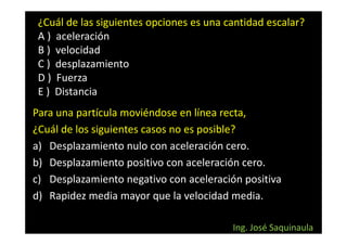 ¿Cuál de las siguientes opciones es una cantidad escalar?
 A ) aceleración
 B ) velocidad
 C ) desplazamiento
 D ) Fuerza
 E ) Distancia
Para una partícula moviéndose en línea recta,
¿Cuál de los siguientes casos no es posible?
a) Desplazamiento nulo con aceleración cero.
b) Desplazamiento positivo con aceleración cero.
c) Desplazamiento negativo con aceleración positiva
d) Rapidez media mayor que la velocidad media.

                                          Ing. José Saquinaula
 