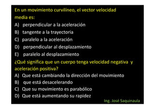 En un movimiento curvilíneo, el vector velocidad
media es:
A) perpendicular a la aceleración
B) tangente a la trayectoria
C) paralelo a la aceleración
D) perpendicular al desplazamiento
E) paralelo al desplazamiento
¿Qué significa que un cuerpo tenga velocidad negativa y
aceleración positiva?
A) Que está cambiando la dirección del movimiento
B) que está desacelerando
C) Que su movimiento es parabólico
D) Que está aumentando su rapidez
                                         Ing. José Saquinaula
 
