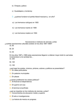 b) Chiapas y jalisco
c) Guadalajara y monterrey
5. ¿quiénes fundaron el partido liberal mexicano y en año?
a) Los hermanos rodríguez en 1905
b) Los hermanos ricardo en 1906
c) Los hermanos madero en 1904
Asociaciones e institutos de ciencias y artes
¿cuántas asociaciones culturales existian en los años 1867-1889?
A) 60
B) 20
C) 30
En los años 1867 y 1889 estas asociaciones llegaron a obtener mayor éxito lo cual estas
incrementaron a la cantidad de…
A) 200
B) 120
C) 100
¿qué lugar los poetas, músicos, pintores, actores y politicos se presentaban?
A) En salas particulares
B) En palacios municipales
C) En plazas
¿cuándo proliferarón los clubes politicos?
A) Al final de la independencia
B) En guerra con eua
C) Al terminar el porfiriato
¿qué se impartian en los institutos de ciencias y artes?
A) Conocimientos de educacion media y superior
B) El arte e investigaciones
C) La historia de mexico en progreso
 