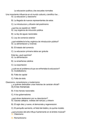 La educacion publica y las escuelas normales
Una importante influencia en el mundo cultural y cientifico fue…
A) La educacion y clasicismo
B) La llegada de nuevos representantes de estos
C) La introduccion y difusión del positivismo
¿qué ley se expidió en 1869?
A) Ley orgánica de intrucción pública
B) La ley de aguas nacionales
C) Ley de comercio exterior
¿qué establecía la ley orgánica de introducción pública?
A) La alimentacion y vivienda
B) El tratado del comercio
C) La educacion primaria debia ser gratuita
Esta ley ¿qué suprimia?
A) La alimentacion
B) La enseñansa catolica
C) La exportacion
¿cuál era el problema al que se enfrentaba la educacion?
A) Anafalbetismo
B) Falta de capital
C) Falta de éxito
Clasicismo, romanticismo y modernismo
¿ a quiénes dedicaban unas historias de carácter oficial?
A) A los monarcas
B) A los heroes nacionales
C) A los gobernadores
¿qué obras destacaron por su descripcion?
A) Gaceta callejera, violetas del nahuac y chikerin
B) El siglo diez y nueve, el democrata y regeneracion
C) El periquillo sarniento, el fistol del diablo y la quinta modelo
¿qué proceso del arte influyo fuertemente en el ámbito músical?
A) Clasicismo
B) Romanticismo
 
