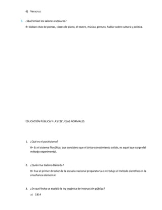 d) Veracruz
5. ¿Qué tenían los salones escolares?
R= Daban citas de poetas, clases de piano, el teatro, música, pintura, hablar sobre cultura y política.
EDUCACIÓN PÚBLICA Y LAS ESCUELAS NORMALES
1. ¿Qué es el positivismo?
R= Es el sistema filosófico, que considera que el único conocimiento valido, es aquel que surge del
método experimental.
2. ¿Quién fue Gabino Barreda?
R= Fue el primer director de la escuela nacional preparatoria e introdujo el método científico en la
enseñanza elemental.
3. ¿En qué fecha se expidió la ley orgánica de instrucción pública?
a) 1814
 