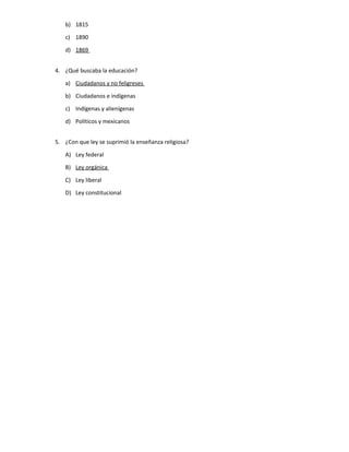 b) 1815
c) 1890
d) 1869
4. ¿Qué buscaba la educación?
a) Ciudadanos y no feligreses
b) Ciudadanos e indígenas
c) Indígenas y alienígenas
d) Políticos y mexicanos
5. ¿Con que ley se suprimió la enseñanza religiosa?
A) Ley federal
B) Ley orgánica
C) Ley liberal
D) Ley constitucional
 