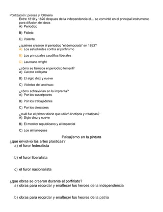 Politización: prensa y folleteria
Entre 1810 y 1820 despues de la independencia el… se convirtió en el principal instrumento
para difusion de ideas
A) Periodico
B) Folleto
C) Volante
¿quiénes crearon el periodico “el democrata” en 1893?
A) Los estudiantes contra el porfirismo
B) Los principales caudillos liberales
C) Laureana wright
¿cómo se llamaba el periodico femenl?
A) Gaceta callejera
B) El siglo diez y nueve
C) Violetas del anahuac
¿cómo sobrevivian en la imprenta?
A) Por los suscriptores
B) Por los trabajadores
C) Por los directores
¿cuál fue el primer diario que utilizó linotipos y rotatipas?
A) Siglo diez y nueve
B) El monitor republicano y el imparcial
C) Los almaneques
Paisajismo en la pintura
¿qué envolvio las artes plasticas?
a) el furor federalista
b) el furor liberalista
c) el furor nacionalista
¿que obras se crearon durante el porfiriato?
a) obras para recordar y enaltecer los heroes de la independencia
b) obras para recordar y enaltecer los heores de la patria
 