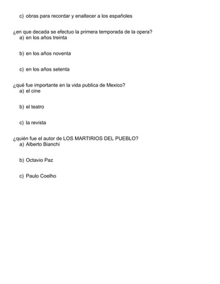 c) obras para recordar y enaltecer a los españoles
¿en que decada se efectuo la primera temporada de la opera?
a) en los años treinta
b) en los años noventa
c) en los años setenta
¿qué fue importante en la vida publica de Mexico?
a) el cine
b) el teatro
c) la revista
¿quién fue el autor de LOS MARTIRIOS DEL PUEBLO?
a) Alberto Bianchi
b) Octavio Paz
c) Paulo Coelho
 