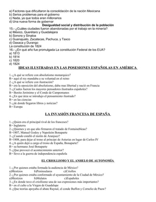 a) Factores que dificultaron la consolidación de la nación Mexicana
b) Serios problemas para el gobierno
c) Nada, ya que todos eran millonarios
d) Una nueva forma de gobernar
Desigualdad social y distribución de la población
15.- ¿Cuáles ciudades fueron abandonadas por el trabajo en la minería?
a) México, Querétaro y Guadalajara
b) Sonora y Sinaloa
c) Guanajuato, Zacatecas, Pachuca, y Taxco
d) Oaxaca y Durango
La constitución de 1824
16.- ¿En qué año fue promulgada La constitución Federal de los EUA?
a) 1813
b) 1814
c) 1820
d) 1824
IDEAS ILUSTRADAS EN LAS POSESIONES ESPAÑOLAS EN AMÉRICA
1.-¿A qué se refiere con absolutismo monarquico?
R= aquí el rey mandaba a su voluntad en el reino
2.-¿A qué se refiere con ilustración?
R= era la oposición del absolutismo, daba mas libertad y nació en Francia
3.-¿Cuales fueron los mayores pensadores ilustrados españoles?
R= Benito Jerónimo y el Conde de Campomanes
4.-¿En que área se introdujo el pensamiento ilustrado?
R= en las ciencias
5.-¿de donde llegaron libros y noticias?
R= Europa
LA INVASIÓN FRANCESA DE ESPAÑA
1.-¿Quien era el principal rival de los franceses?
R= Inglaterra
2.-¿Quienes y en que año firmaron el tratado de Fontainebleau?
R=1807, Manuel Godoy y Napoleón Bonaparte
3.-¿Cuando estalló el motín de Aranjuez?
R=1808, para dejar al trono al príncipe de Asturias en lugar de Carlos IV
4.-¿A quién dejó a cargo el trono de España, Bonaparte?
R= su hermano José Bonaparte
5.-¿Que provocó el acontecimiento anterior?
R= llevo a la guerra de independencia española
EL CRIOLLISMO Y EL ANHELO DE AUTONOMÍA
1.-¿Por quienes estaba formada la audiencia de México?
a)Mestizos b)Peninsulares c)Criollos
2.-¿Por quienes estaba conformado el ayuntamiento de la Ciudad de México?
a)Mestizos b)Mulatos c)Españoles
3.-¿En donde tuvo el criollismo una de sus expresiones más importantes?
R= en el culto a la Virgen de Guadalupe
4.-¿Que teorías apoyaba el abate Raynal, el conde Buffon y Cornelio de Pauw?
 