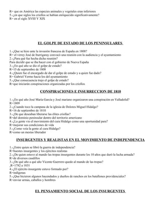 R= que en América las especies animales y vegetales eran inferiores
5.-¿en que siglos los criollos se habían enriquecido significativamente?
R= en el siglo XVIII Y XIX
EL GOLPE DE ESTADO DE LOS PENINSULARES
1.-¿Que se hizo ante la invasión francesa de España en 1808?
R= el virrey José de Iturrigaray convocó una reunión con la audiencia y el ayuntamiento
2.-¿Para qué fue hecha dicha reunión?
Para decidir que se iba hacer con el gobierno de Nueva España
3.-¿En qué año se dio el golpe de estado?
R=15 de septiembre de 1808
4.-¿Quien fue el encargado de dar el golpe de estado y a quien fue dado?
R= Gabriel Yermo hacia los del ayuntamiento
5.-¿Que consecuencia trajo el golpe de estado?
R=que iniciarán conspiraciones organizadas por los criollos
CONSPIRACIONES E INSURRECCION DE 1810
1.-¿En qué año José María García y José mariano organizaron una conspiración en Valladolid?
R=1809
2.-¿Cuando toco la campana de la iglesia de Dolores Miguel Hidalgo?
R=16 de septiembre de 1810
3.-¿De que deseaban liberarse las élites criollas?
R=del dominio peninsular dentro del territorio americano
4.-¿La gente vio el movimiento del cura Hidalgo como una oportunidad para?
R=mejorar sus condiciones de vida
5.-¿Como veía la gente al cura Hidalgo?
R=como un mesías liberador
INSURGENTES Y REALISTAS EN EL MOVIMIENTO DE INDEPENDENCIA
1.-¿Entre quien se libró la guerra de independencia?
R=huestes insurgentes y los ejércitos realistas
2.-¿De quien estuvo al mando las tropas insurgentes durante los 10 años que duró la lucha armada?
R=de diversos caudillos
3.-¿De qué año a qué año Vicente Guerrero quedo al mando de las tropas?
R=1782 a 1831
4.-¿El ejército insurgente estuvo formado por?
R=indígenas
5.-¿Que hicieron algunos hacendados y dueños de ranchos en los batallones providenciales?
R=enviar armas, caballos y hombres
EL PENSAMIENTO SOCIAL DE LOS INSURGENTES
 