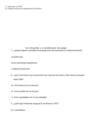 5.- ¿Que paso en 1836?
R= España reconoció la independencia de México
“Los ferrocarriles y la transformación del paisaje”
1. ¿quiénes lograron consolidar los proyectos de comunicaciones en materia ferroviaria?
a) porfirio díaz
b) los movimientos republicanos
c) lópez de santa anna
2. ¿qué unía el tramo cuya construcción duro cerca de ocho años y final mente se inauguró
hasta 1850?
a) Unía veracruz con rio san juan
b) Unía a puebla con rio san juan
c) Unía a guadalajara con rio san sebastián
3. ¿quién logro finalmente inaugurar la vía férrea en 1873?
a) Lo bandoleros
 