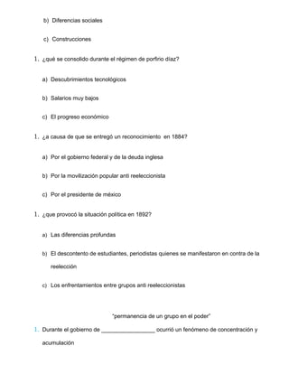 b) Diferencias sociales
c) Construcciones
1. ¿qué se consolido durante el régimen de porfirio díaz?
a) Descubrimientos tecnológicos
b) Salarios muy bajos
c) El progreso económico
1. ¿a causa de que se entregó un reconocimiento en 1884?
a) Por el gobierno federal y de la deuda inglesa
b) Por la movilización popular anti reeleccionista
c) Por el presidente de méxico
1. ¿que provocó la situación política en 1892?
a) Las diferencias profundas
b) El descontento de estudiantes, periodistas quienes se manifestaron en contra de la
reelección
c) Los enfrentamientos entre grupos anti reeleccionistas
“permanencia de un grupo en el poder”
1. Durante el gobierno de _________________ ocurrió un fenómeno de concentración y
acumulación
 