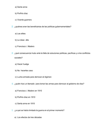 a) Santa anna
b) Porfirio díaz
c) Vicente guerrero
2. ¿quiénes eran las beneficiarias de las políticas gubernamentales?
a) Las elites
b) La clase alta
c) Francisco i. Madero
3. ¿qué consecuencia hubo ante la falta de soluciones políticas, pacíficas y a los conflictos
sociales?
a) Hacer huelga
b) No hacerles caso
c) Lucha armada para derrocar al régimen
4. ¿quién hizo un llamado para tomar las armas para derrocar al gobierno de díaz?
a) Francisco i. Madero en 1910
b) Porfirio díaz en 1910
c) Santa anna en 1910
1. ¿a qué se había limitado la guerra en el primer momento?
a) Los efectos de tres décadas
 