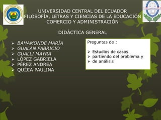 UNIVERSIDAD CENTRAL DEL ECUADOR
FILOSOFÍA, LETRAS Y CIENCIAS DE LA EDUCACIÓN
COMERCIO Y ADMINISTRACIÓN
DIDÁCTICA GENERAL
 BAHAMONDE MARÍA
 GUALAN FABRICIO
 GUALLI MAYRA
 LÓPEZ GABRIELA
 PÉREZ ANDREA
 QUÍJIA PAULINA
Preguntas de :
 Estudios de casos
 partiendo del problema y
 de análisis
 