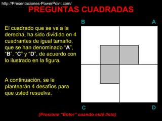 PREGUNTAS CUADRADAS El cuadrado que se ve a la derecha, ha sido dividido en 4 cuadrantes de igual tamaño, que se han denominado “ A ”, “ B ”, “ C ” y “ D ”, de acuerdo con lo ilustrado en la figura. A continuación, se le plantearán 4 desafíos para que usted resuelva. (Presione “ Enter ” cuando esté listo) http://Presentaciones-PowerPoint.com/ B A D C 