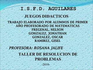 I.S.F.D. AGUILARES  JUEGOS DIDACTICOS   TRABAJO ELABORADO POR ALUMNOS DE PRIMER AÑO PROFESORADO DE MATEMATICAS FREGENAL, NELSON GONZALEZ, JONATHAN GONZALEZ, OSCAR RAMIREZ, GISEL  PROFESORA: ROSANA JALIFE   TALLER DE RESOLUCION DE PROBLEMAS   -2010- 