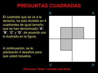 PREGUNTAS CUADRADAS
                                 B                   A
El cuadrado que se ve a la
derecha, ha sido dividido en 4
cuadrantes de igual tamaño,
que se han denominado “A”,
“B”, “C” y “D”, de acuerdo con
lo ilustrado en la figura.


A continuación, se le
plantearán 4 desafíos para
que usted resuelva.

                                  C                  D
              (Presione “Enter” cuando esté listo)
                         Enter
 