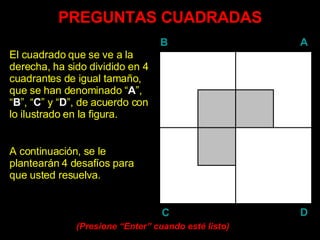 PREGUNTAS CUADRADAS El cuadrado que se ve a la derecha, ha sido dividido en 4 cuadrantes de igual tamaño, que se han denominado “ A ”, “ B ”, “ C ” y “ D ”, de acuerdo con lo ilustrado en la figura. A continuación, se le plantearán 4 desafíos para que usted resuelva. (Presione “ Enter ” cuando esté listo) B A D C 